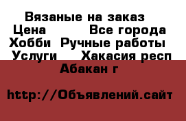 Вязаные на заказ › Цена ­ 800 - Все города Хобби. Ручные работы » Услуги   . Хакасия респ.,Абакан г.